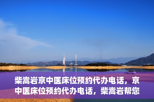 柴嵩岩京中医床位预约代办电话，京中医床位预约代办电话，柴嵩岩帮您解决床位预约难题