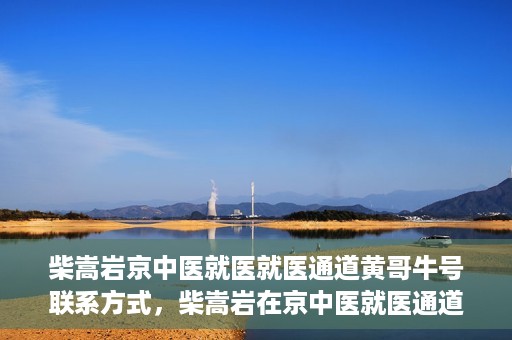 柴嵩岩京中医就医就医通道黄哥牛号联系方式，柴嵩岩在京中医就医通道，黄哥牛号联系方式揭秘