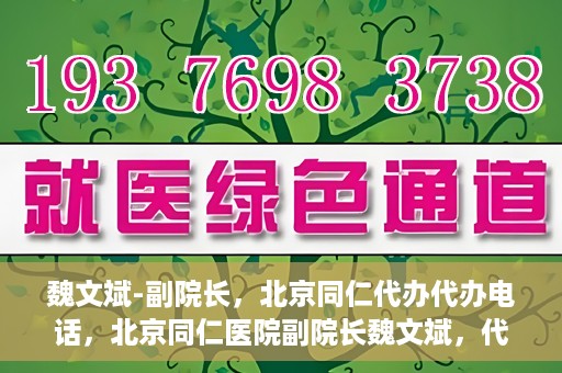 魏文斌-副院长，北京同仁代办代办电话，北京同仁医院副院长魏文斌，代办电话与医院运营解读