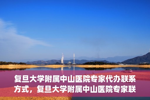 复旦大学附属中山医院专家代办联系方式，复旦大学附属中山医院专家联系方式代办服务详解