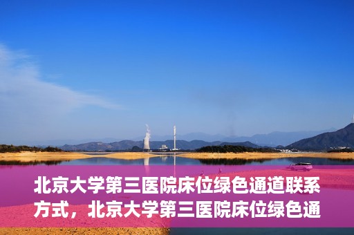 北京大学第三医院床位绿色通道联系方式，北京大学第三医院床位绿色通道咨询专线