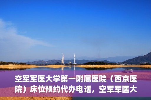 空军军医大学第一附属医院（西京医院）床位预约代办电话，空军军医大学第一附属医院（西京医院）床位预约咨询热线