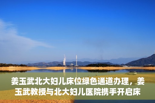 姜玉武北大妇儿床位绿色通道办理，姜玉武教授与北大妇儿医院携手开启床位绿色通道办理服务