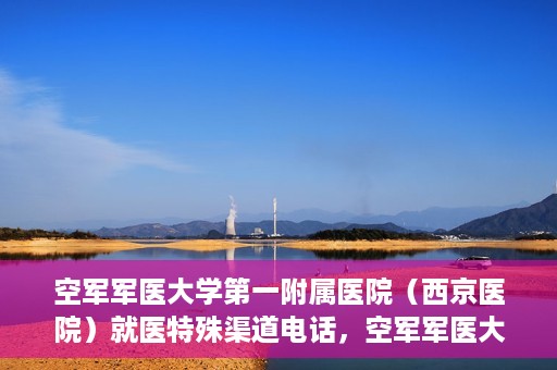 空军军医大学第一附属医院（西京医院）就医特殊渠道电话，空军军医大学第一附属医院（西京医院）特殊渠道就医电话指南