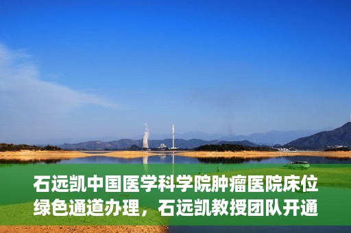 石远凯中国医学科学院肿瘤医院床位绿色通道办理，石远凯教授团队开通中国医学科学院肿瘤医院床位绿色通道办理服务