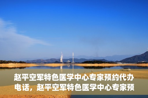 赵平空军特色医学中心专家预约代办电话，赵平空军特色医学中心专家预约电话代办服务