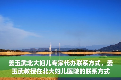姜玉武北大妇儿专家代办联系方式，姜玉武教授在北大妇儿医院的联系方式及专家服务解析