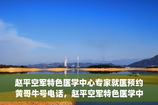 赵平空军特色医学中心专家就医预约黄哥牛号电话，赵平空军特色医学中心专家预约挂号攻略，黄哥牛号电话直达就医预约通道