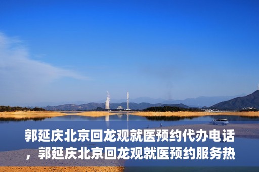 郭延庆北京回龙观就医预约代办电话，郭延庆北京回龙观就医预约服务热线