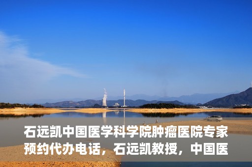 石远凯中国医学科学院肿瘤医院专家预约代办电话，石远凯教授，中国医学科学院肿瘤医院预约代办及咨询热线