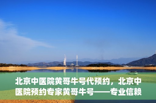北京中医院黄哥牛号代预约，北京中医院预约专家黄哥牛号——专业信赖的医疗服务