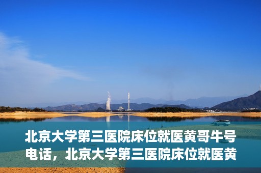 北京大学第三医院床位就医黄哥牛号电话，北京大学第三医院床位就医黄哥牛号联系方式解析