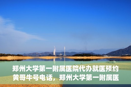 郑州大学第一附属医院代办就医预约黄哥牛号电话，郑州大学第一附属医院预约就医黄哥牛号电话服务详解
