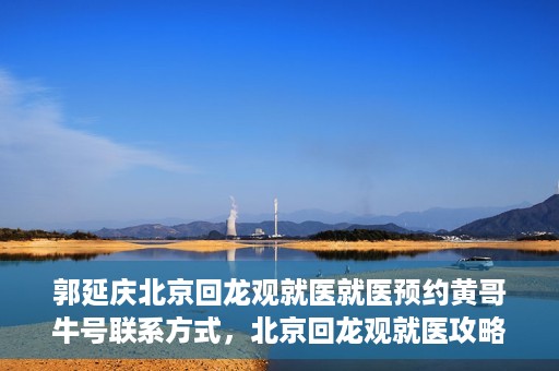郭延庆北京回龙观就医就医预约黄哥牛号联系方式，北京回龙观就医攻略，预约郭延庆医生，获取黄哥牛号联系方式全解析
