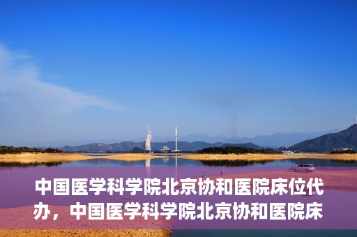 中国医学科学院北京协和医院床位代办，中国医学科学院北京协和医院床位代办服务详解