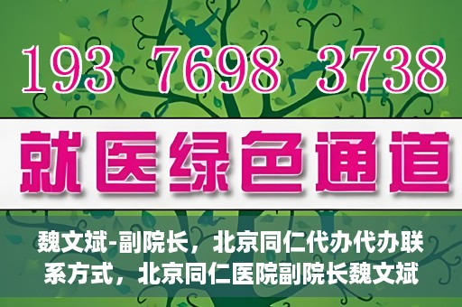 魏文斌-副院长，北京同仁代办代办联系方式，北京同仁医院副院长魏文斌，代办联系方式及更多信息解读