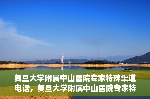 复旦大学附属中山医院专家特殊渠道电话，复旦大学附属中山医院专家特殊渠道专线电话揭秘