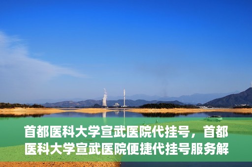 首都医科大学宣武医院代挂号，首都医科大学宣武医院便捷代挂号服务解析