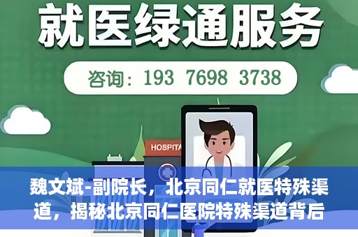 魏文斌-副院长，北京同仁就医特殊渠道，揭秘北京同仁医院特殊渠道背后的副院长魏文斌