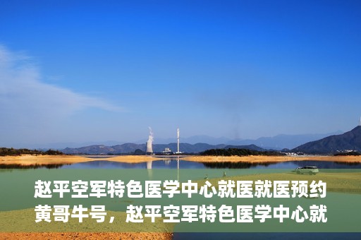 赵平空军特色医学中心就医就医预约黄哥牛号，赵平空军特色医学中心就医预约攻略，黄哥牛号助您轻松挂号就医
