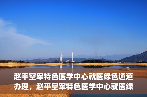 赵平空军特色医学中心就医绿色通道办理，赵平空军特色医学中心就医绿色通道办理详解