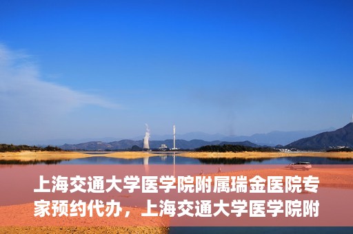 上海交通大学医学院附属瑞金医院专家预约代办，上海交通大学医学院附属瑞金医院专家预约代办服务详解