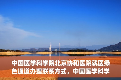 中国医学科学院北京协和医院就医绿色通道办理联系方式，中国医学科学院北京协和医院就医绿色通道办理指南及联系方式详解