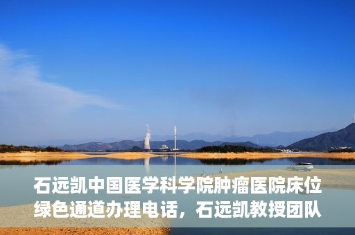 石远凯中国医学科学院肿瘤医院床位绿色通道办理电话，石远凯教授团队床位绿色通道咨询热线及办理须知