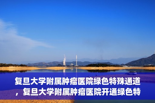 复旦大学附属肿瘤医院绿色特殊通道，复旦大学附属肿瘤医院开通绿色特殊通道助力患者高效就医体验