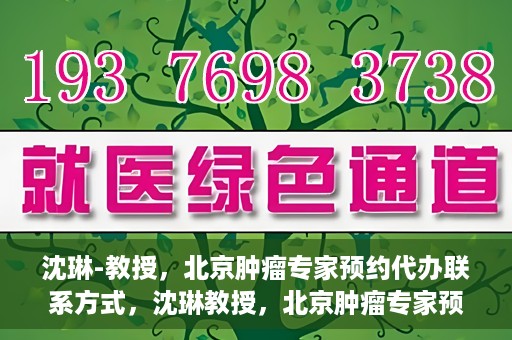 沈琳-教授，北京肿瘤专家预约代办联系方式，沈琳教授，北京肿瘤专家预约联系方式及代办服务指南