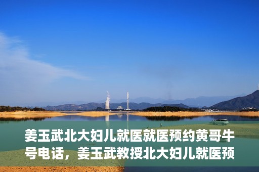 姜玉武北大妇儿就医就医预约黄哥牛号电话，姜玉武教授北大妇儿就医预约攻略，黄哥牛号电话直达