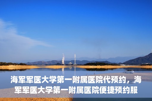海军军医大学第一附属医院代预约，海军军医大学第一附属医院便捷预约服务启动