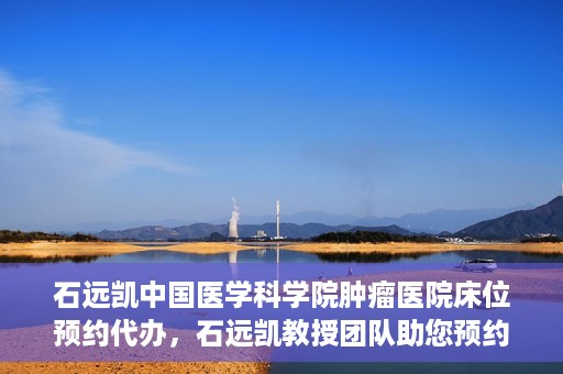 石远凯中国医学科学院肿瘤医院床位预约代办，石远凯教授团队助您预约中国医学科学院肿瘤医院床位代办服务