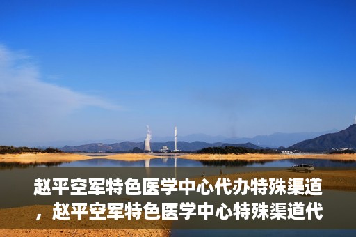 赵平空军特色医学中心代办特殊渠道，赵平空军特色医学中心特殊渠道代办服务解析