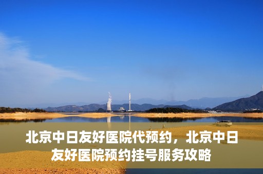 北京中日友好医院代预约，北京中日友好医院预约挂号服务攻略