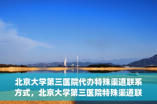 北京大学第三医院代办特殊渠道联系方式，北京大学第三医院特殊渠道联系方式代办服务详解