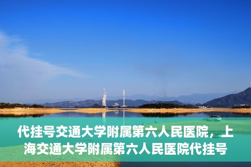 代挂号交通大学附属第六人民医院，上海交通大学附属第六人民医院代挂号服务解析
