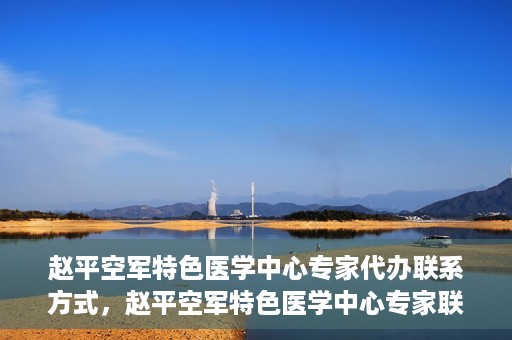 赵平空军特色医学中心专家代办联系方式，赵平空军特色医学中心专家联系代办服务指南