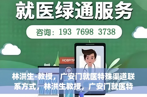林洪生-教授，广安门就医特殊渠道联系方式，林洪生教授，广安门就医特殊渠道联系指南