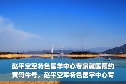 赵平空军特色医学中心专家就医预约黄哥牛号，赵平空军特色医学中心专家黄哥牛号预约解读