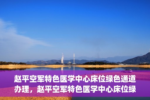 赵平空军特色医学中心床位绿色通道办理，赵平空军特色医学中心床位绿色通道办理详解