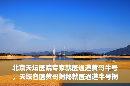 北京天坛医院专家就医通道黄哥牛号，天坛名医黄哥揭秘就医通道牛号揭秘
