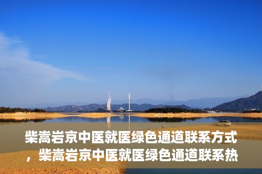 柴嵩岩京中医就医绿色通道联系方式，柴嵩岩京中医就医绿色通道联系热线及指南