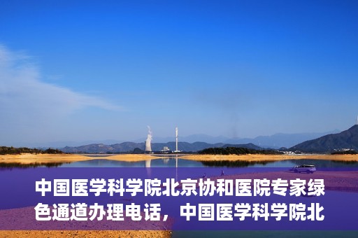 中国医学科学院北京协和医院专家绿色通道办理电话，中国医学科学院北京协和医院专家绿色通道咨询热线