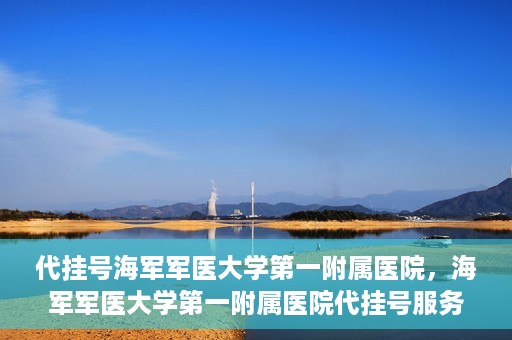 代挂号海军军医大学第一附属医院，海军军医大学第一附属医院代挂号服务详解