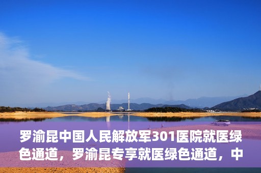 罗渝昆中国人民解放军301医院就医绿色通道，罗渝昆专享就医绿色通道，中国人民解放军301医院贴心服务体验