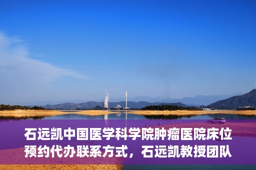 石远凯中国医学科学院肿瘤医院床位预约代办联系方式，石远凯教授团队中国医学科学院肿瘤医院床位预约代办服务指南