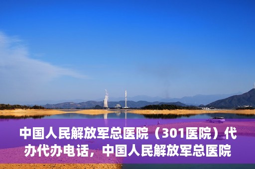 中国人民解放军总医院（301医院）代办代办电话，中国人民解放军总医院（301医院）代办服务联系电话及业务办理须知