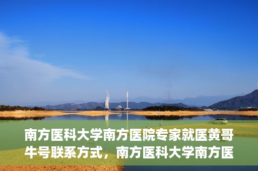 南方医科大学南方医院专家就医黄哥牛号联系方式，南方医科大学南方医院专家黄哥联系方式及就医指南