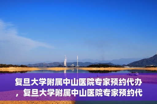 复旦大学附属中山医院专家预约代办，复旦大学附属中山医院专家预约代办服务详解
